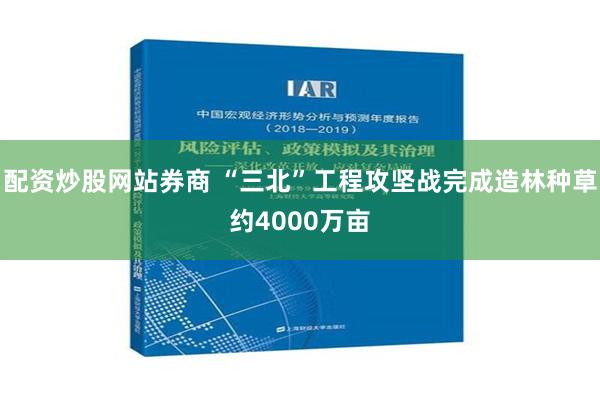 配资炒股网站券商 “三北”工程攻坚战完成造林种草约4000万亩