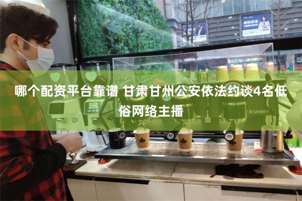 哪个配资平台靠谱 甘肃甘州公安依法约谈4名低俗网络主播