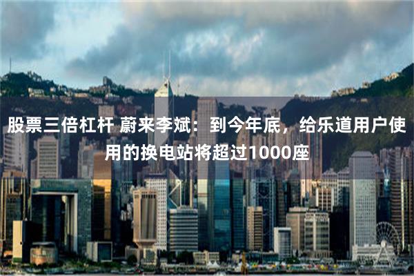 股票三倍杠杆 蔚来李斌：到今年底，给乐道用户使用的换电站将超过1000座