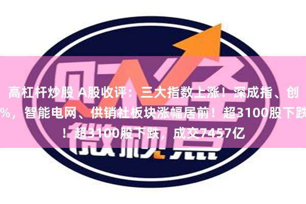 高杠杆炒股 A股收评：三大指数上涨！深成指、创业板指均涨超1%，智能电网、供销社板块涨幅居前！超3100股下跌，成交7457亿