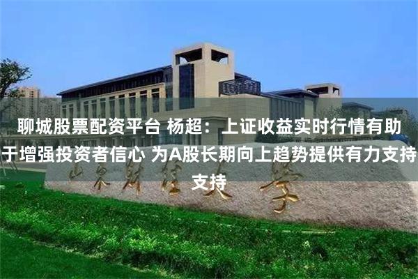 聊城股票配资平台 杨超：上证收益实时行情有助于增强投资者信心 为A股长期向上趋势提供有力支持