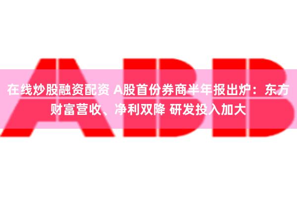 在线炒股融资配资 A股首份券商半年报出炉：东方财富营收、净利双降 研发投入加大