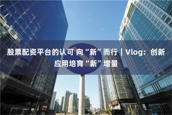 股票配资平台的认可 向“新”而行｜Vlog：创新应用培育“新”增量