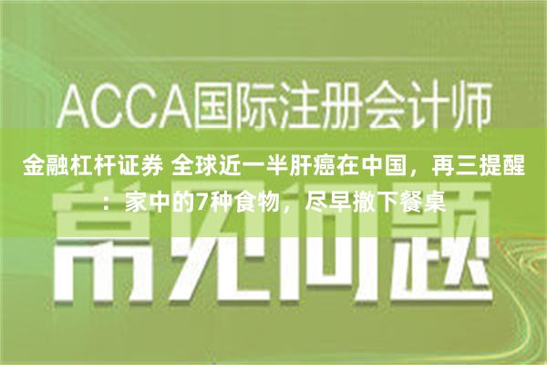 金融杠杆证券 全球近一半肝癌在中国，再三提醒：家中的7种食物，尽早撤下餐桌