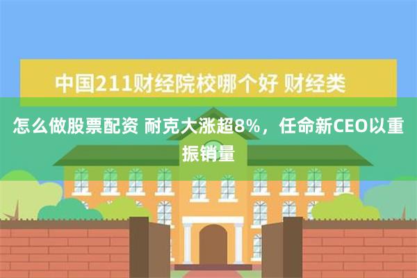 怎么做股票配资 耐克大涨超8%，任命新CEO以重振销量