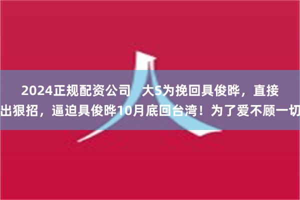 2024正规配资公司   大S为挽回具俊晔，直接出狠招，逼迫具俊晔10月底回台湾！为了爱不顾一切