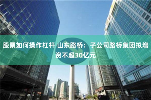 股票如何操作杠杆 山东路桥：子公司路桥集团拟增资不超30亿元