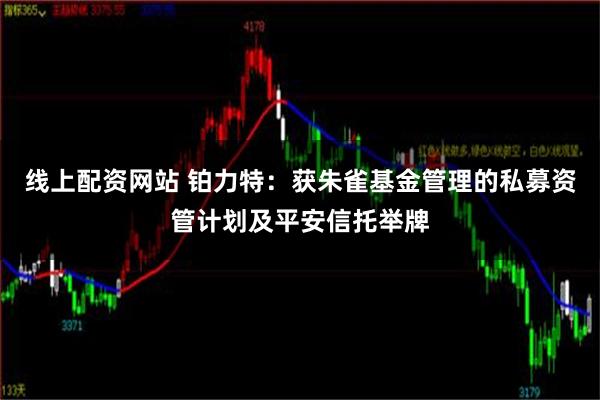 线上配资网站 铂力特：获朱雀基金管理的私募资管计划及平安信托举牌