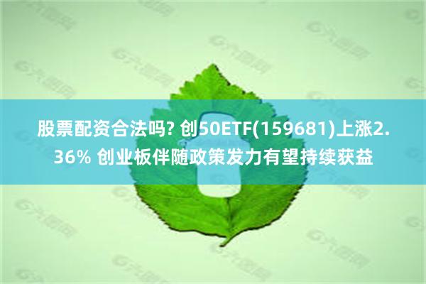 股票配资合法吗? 创50ETF(159681)上涨2.36% 创业板伴随政策发力有望持续获益