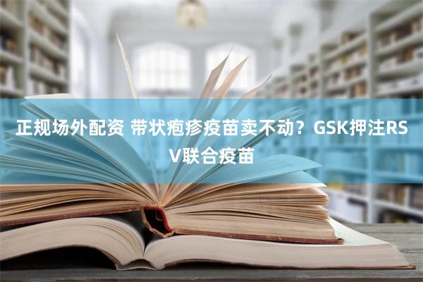 正规场外配资 带状疱疹疫苗卖不动？GSK押注RSV联合疫苗